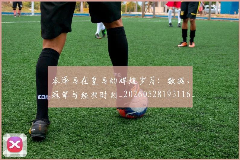 本泽马在皇马的辉煌岁月：数据、冠军与经典时刻_20260528193116_20260707021821_20260731174254