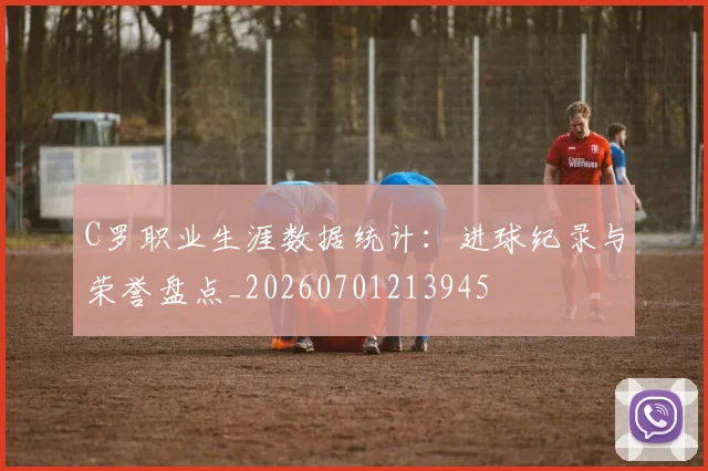 C罗职业生涯数据统计:进球纪录与荣誉盘点_20260701213945