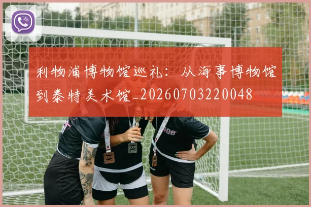 利物浦博物馆巡礼:从海事博物馆到泰特美术馆_20260703220048