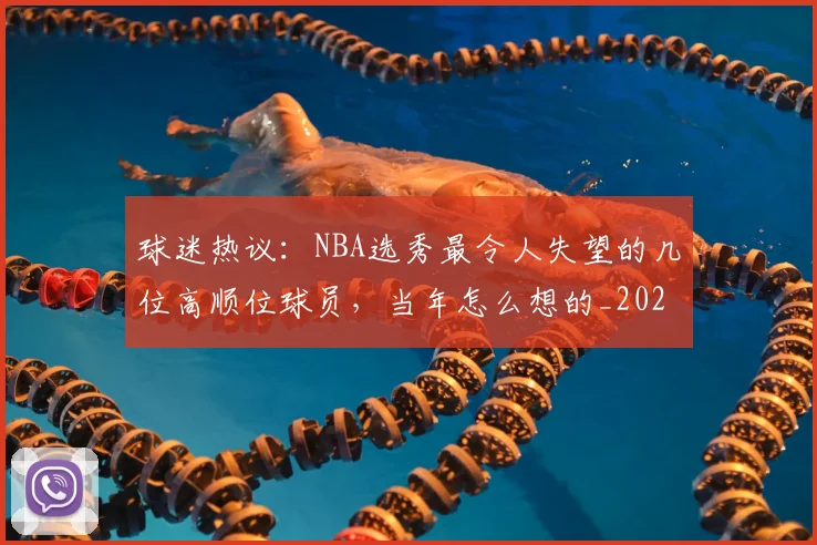 球迷热议：NBA选秀最令人失望的几位高顺位球员，当年怎么想的_20260802161146
