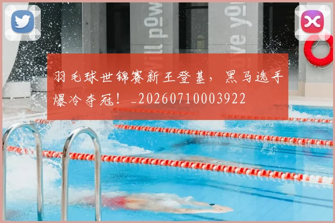 羽毛球世锦赛新王登基,黑马选手爆冷夺冠!_20260710003922