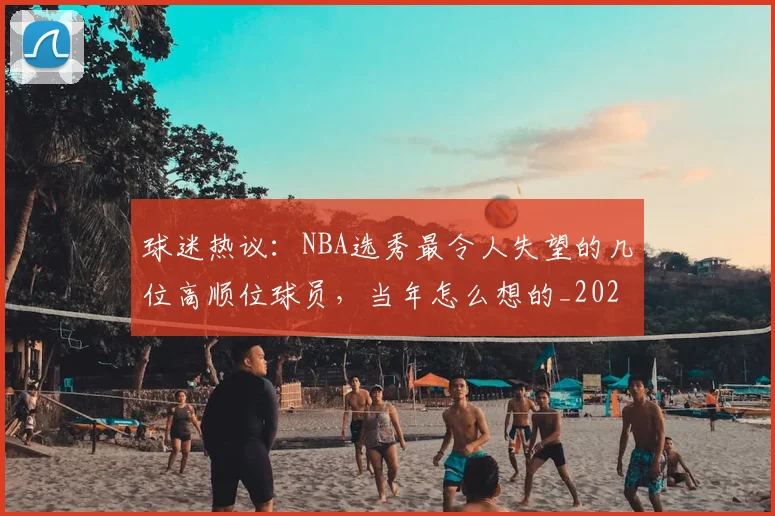 球迷热议：NBA选秀最令人失望的几位高顺位球员，当年怎么想的_20260802161146