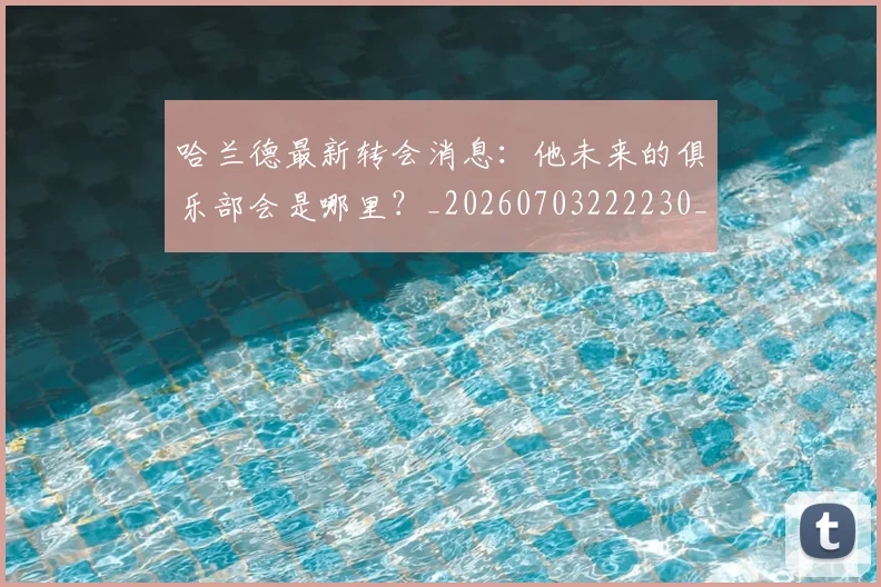 哈兰德最新转会消息:他未来的俱乐部会是哪里?_20260703222230_20260722145634