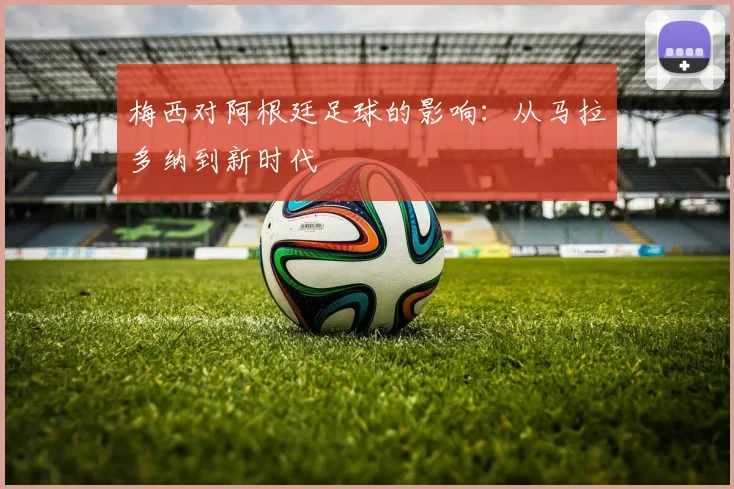 梅西对阿根廷足球的影响：从马拉多纳到新时代