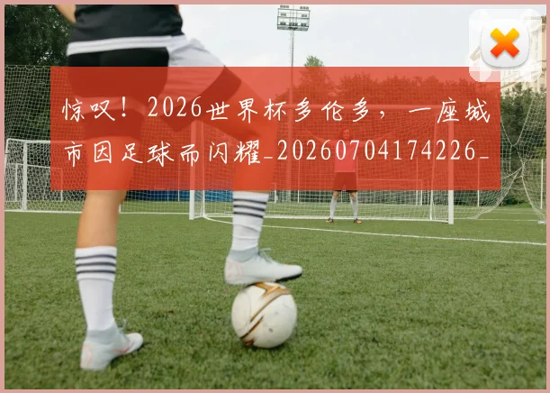 惊叹！2026世界杯多伦多，一座城市因足球而闪耀_20260704174226_20260723172535