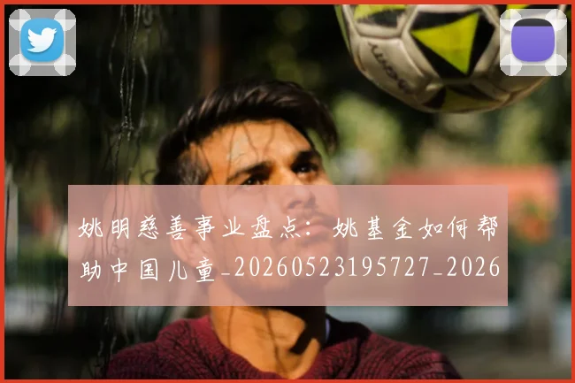 姚明慈善事业盘点:姚基金如何帮助中国儿童_20260523195727_20260703232824