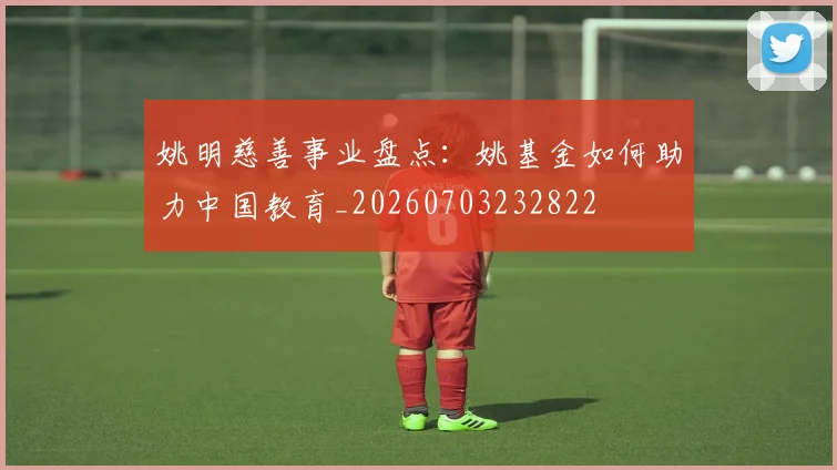姚明慈善事业盘点:姚基金如何助力中国教育_20260703232822