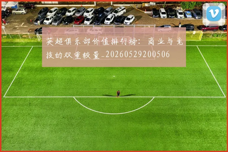 英超俱乐部价值排行榜:商业与竞技的双重较量_20260529200506