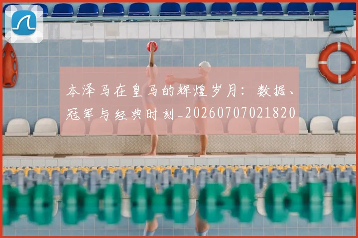本泽马在皇马的辉煌岁月:数据、冠军与经典时刻_20260707021820