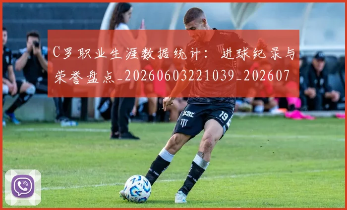 C罗职业生涯数据统计:进球纪录与荣誉盘点_20260603221039_20260701213947_20260712053050