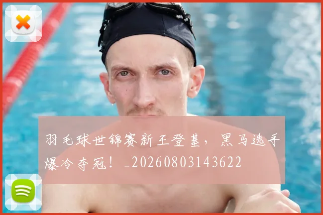 羽毛球世锦赛新王登基，黑马选手爆冷夺冠！_20260803143622
