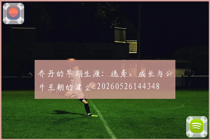 乔丹的早期生涯:选秀、成长与公牛王朝的建立_20260526144348