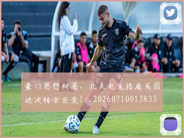 豪门恩怨纠葛,北美电竞格局或因这次转会巨变!_20260710013833
