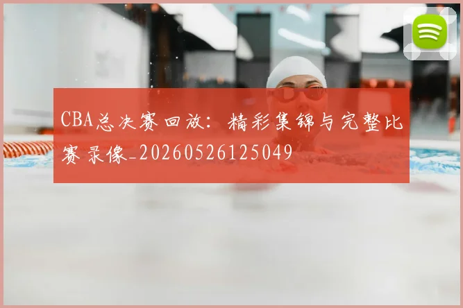 CBA总决赛回放:精彩集锦与完整比赛录像_20260526125049