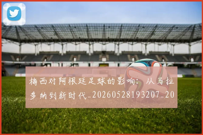 梅西对阿根廷足球的影响：从马拉多纳到新时代_20260528193207_20260707023303