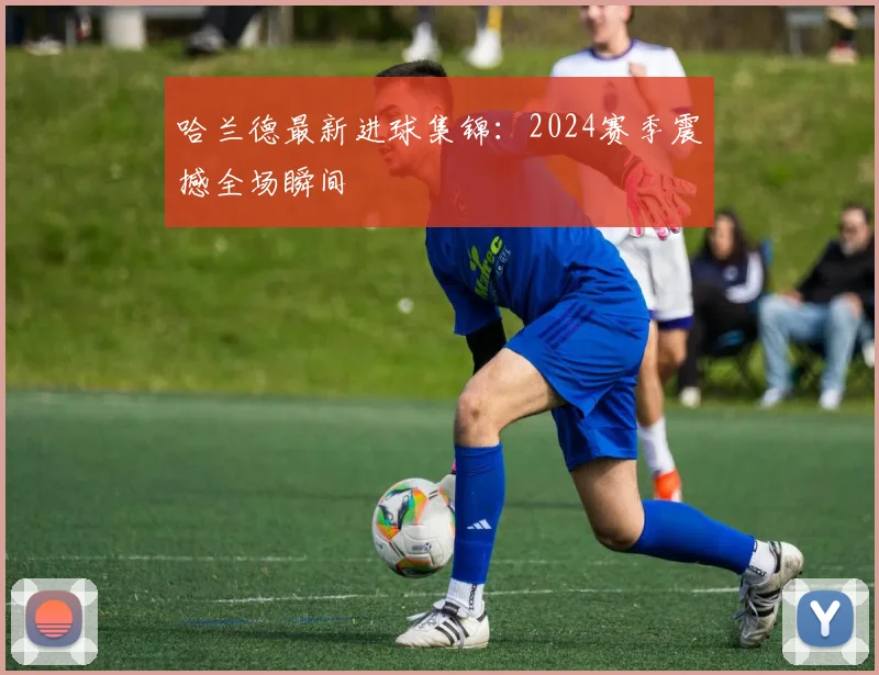 哈兰德最新进球集锦:2024赛季震撼全场瞬间