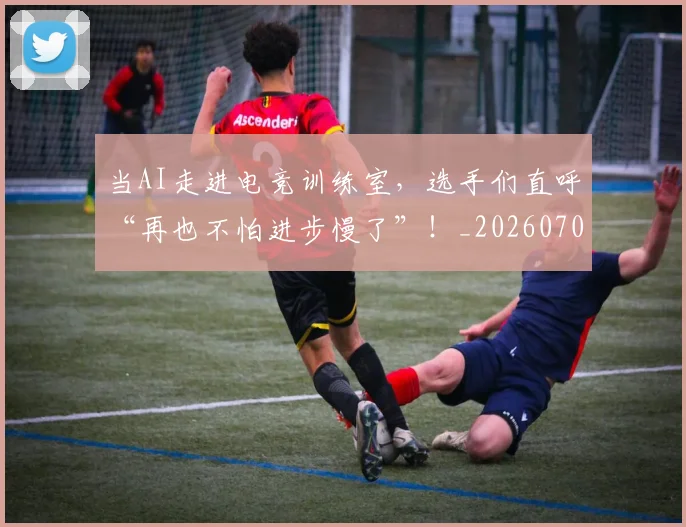 当AI走进电竞训练室，选手们直呼“再也不怕进步慢了”！_20260707012404