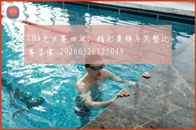 CBA总决赛回放:精彩集锦与完整比赛录像_20260526125049
