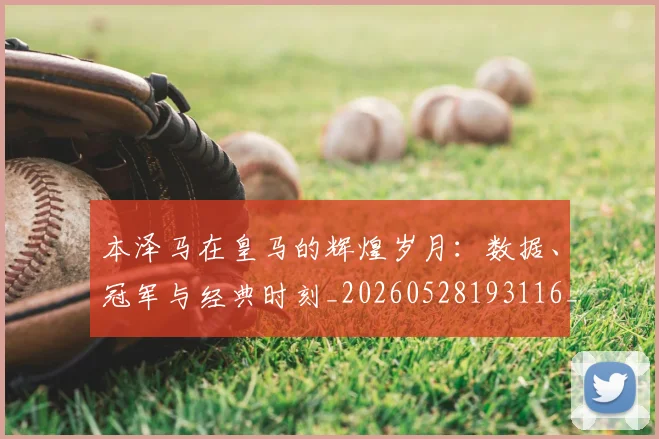 本泽马在皇马的辉煌岁月：数据、冠军与经典时刻_20260528193116_20260707021821_20260731174254