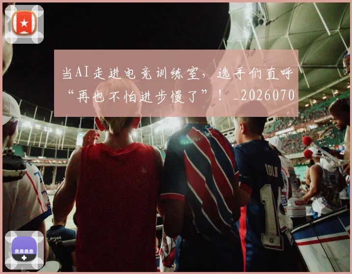当AI走进电竞训练室，选手们直呼“再也不怕进步慢了”！_20260707012404