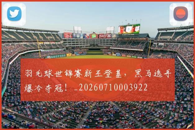 羽毛球世锦赛新王登基,黑马选手爆冷夺冠!_20260710003922